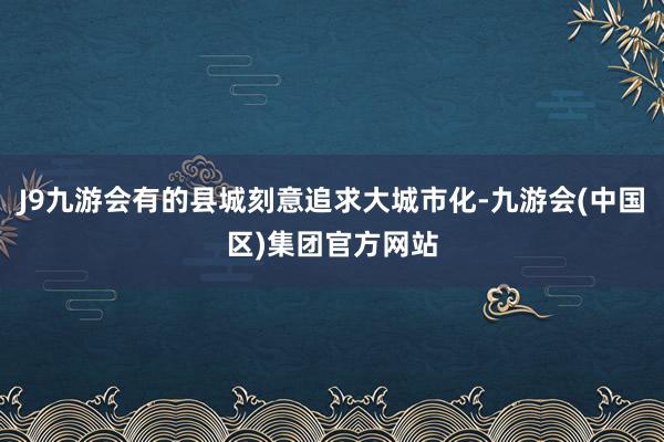 J9九游会有的县城刻意追求大城市化-九游会(中国区)集团官方网站