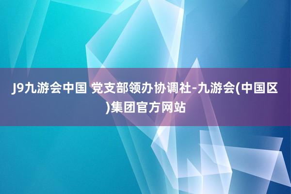 J9九游会中国 　　党支部领办协调社-九游会(中国区)集团官方网站