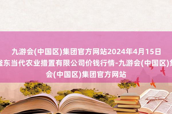 九游会(中国区)集团官方网站2024年4月15日邯郸诞生区滏东当代农业措置有限公司价钱行情-九游会(中国区)集团官方网站