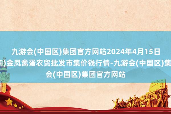 九游会(中国区)集团官方网站2024年4月15日邯郸市(馆陶)金凤禽蛋农贸批发市集价钱行情-九游会(中国区)集团官方网站