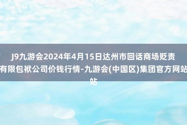 J9九游会2024年4月15日达州市回话商场贬责有限包袱公司价钱行情-九游会(中国区)集团官方网站