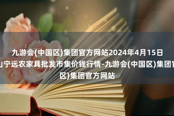 九游会(中国区)集团官方网站2024年4月15日辽宁鞍山宁远农家具批发市集价钱行情-九游会(中国区)集团官方网站