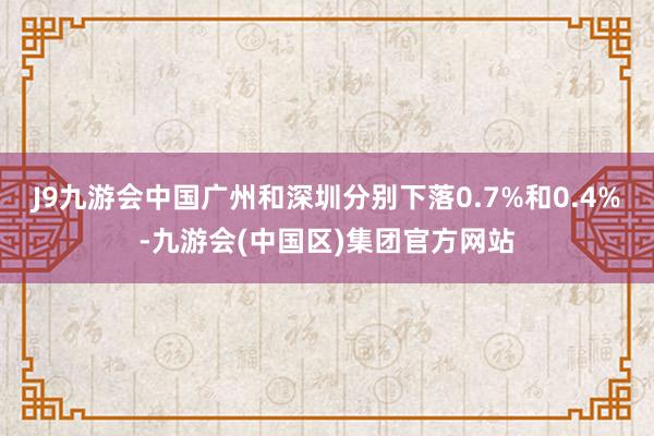 J9九游会中国广州和深圳分别下落0.7%和0.4%-九游会(中国区)集团官方网站