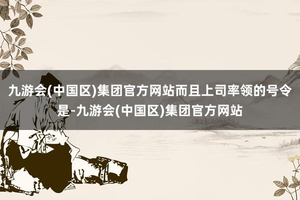 九游会(中国区)集团官方网站而且上司率领的号令是-九游会(中国区)集团官方网站