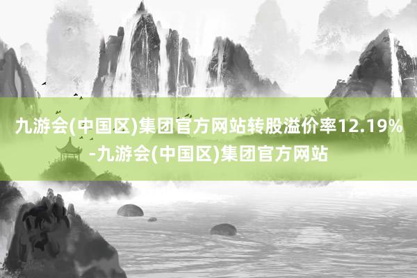 九游会(中国区)集团官方网站转股溢价率12.19%-九游会(中国区)集团官方网站