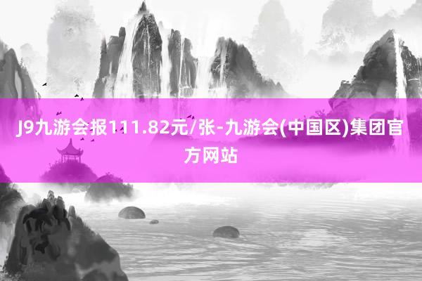 J9九游会报111.82元/张-九游会(中国区)集团官方网站