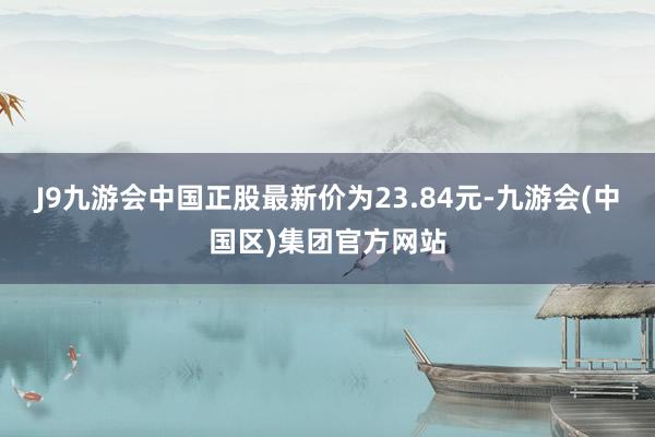 J9九游会中国正股最新价为23.84元-九游会(中国区)集团官方网站