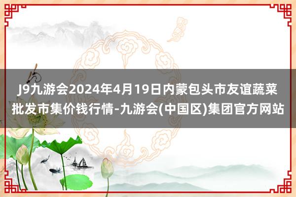 J9九游会2024年4月19日内蒙包头市友谊蔬菜批发市集价钱行情-九游会(中国区)集团官方网站