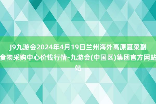 J9九游会2024年4月19日兰州海外高原夏菜副食物采购中心价钱行情-九游会(中国区)集团官方网站