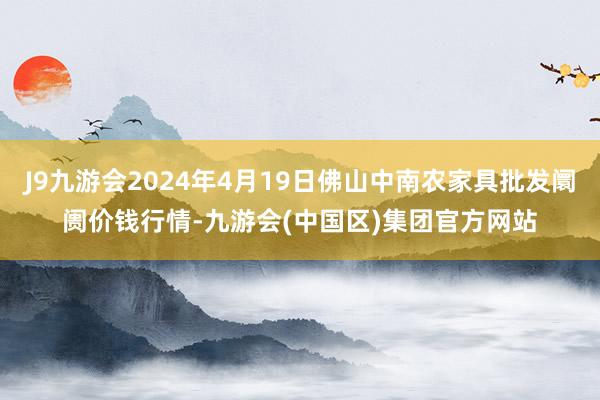 J9九游会2024年4月19日佛山中南农家具批发阛阓价钱行情-九游会(中国区)集团官方网站