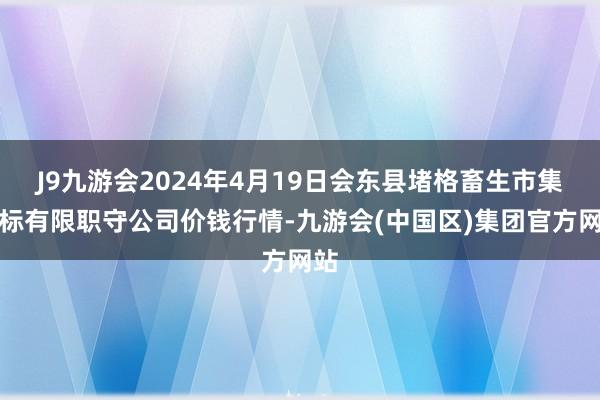 J9九游会2024年4月19日会东县堵格畜生市集指标有限职守公司价钱行情-九游会(中国区)集团官方网站