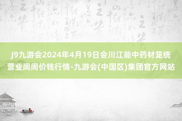 J9九游会2024年4月19日会川江能中药材笼统营业阛阓价钱行情-九游会(中国区)集团官方网站