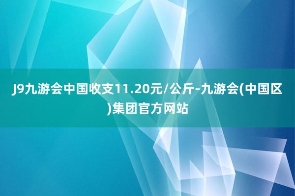 J9九游会中国收支11.20元/公斤-九游会(中国区)集团官方网站