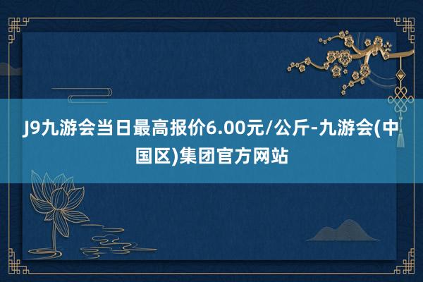 J9九游会当日最高报价6.00元/公斤-九游会(中国区)集团官方网站