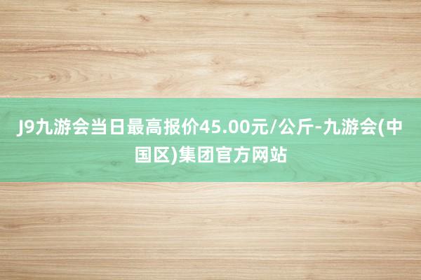 J9九游会当日最高报价45.00元/公斤-九游会(中国区)集团官方网站