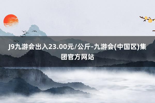 J9九游会出入23.00元/公斤-九游会(中国区)集团官方网站