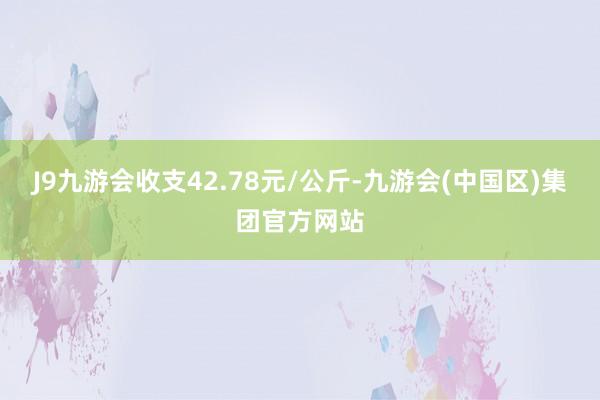 J9九游会收支42.78元/公斤-九游会(中国区)集团官方网站