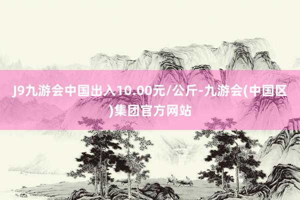 J9九游会中国出入10.00元/公斤-九游会(中国区)集团官方网站