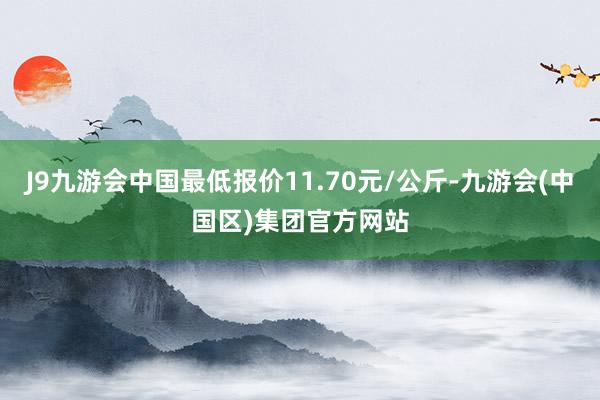 J9九游会中国最低报价11.70元/公斤-九游会(中国区)集团官方网站