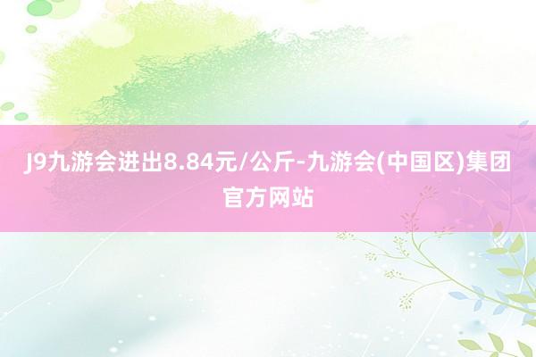 J9九游会进出8.84元/公斤-九游会(中国区)集团官方网站