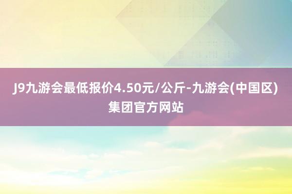 J9九游会最低报价4.50元/公斤-九游会(中国区)集团官方网站