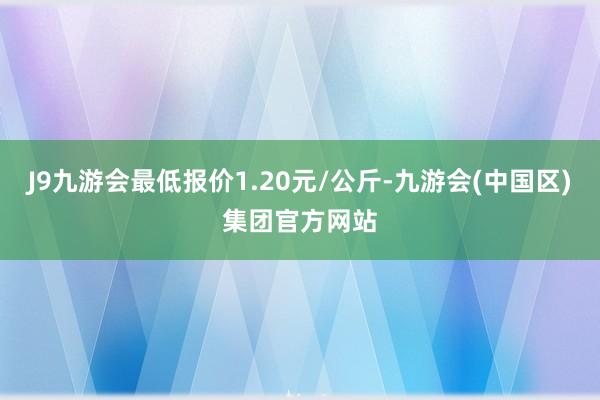 J9九游会最低报价1.20元/公斤-九游会(中国区)集团官方网站