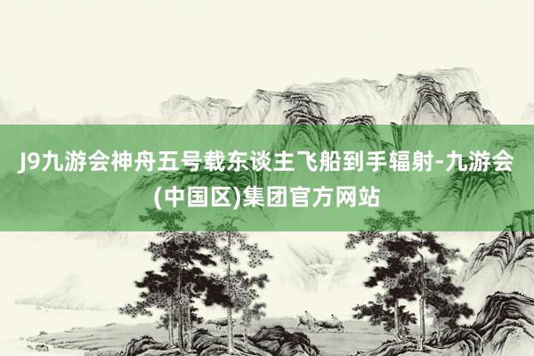 J9九游会神舟五号载东谈主飞船到手辐射-九游会(中国区)集团官方网站