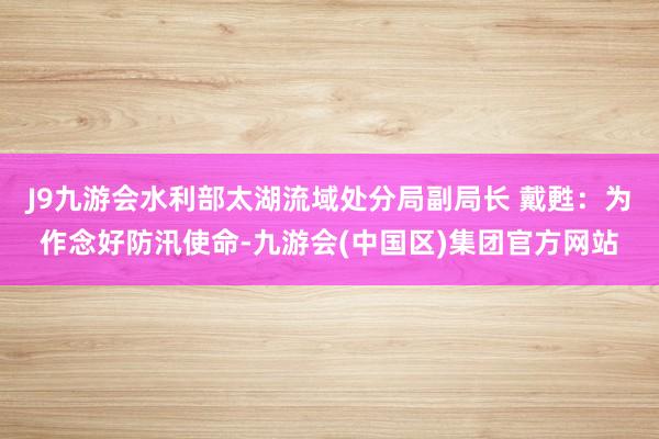 J9九游会水利部太湖流域处分局副局长 戴甦：为作念好防汛使命-九游会(中国区)集团官方网站