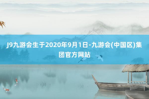 J9九游会生于2020年9月1日-九游会(中国区)集团官方网站