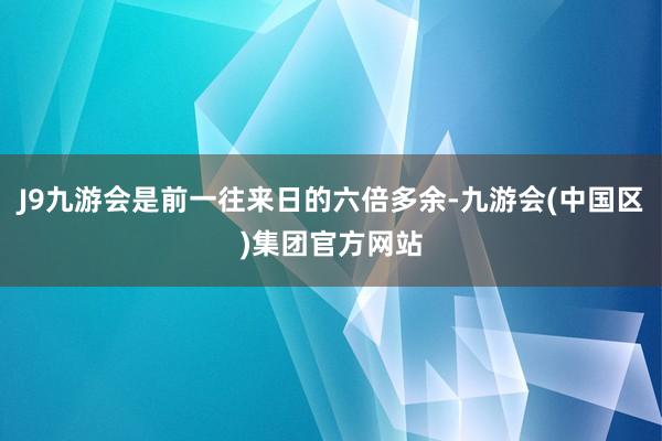 J9九游会是前一往来日的六倍多余-九游会(中国区)集团官方网站