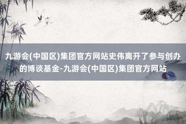 九游会(中国区)集团官方网站史伟离开了参与创办的博谈基金-九游会(中国区)集团官方网站