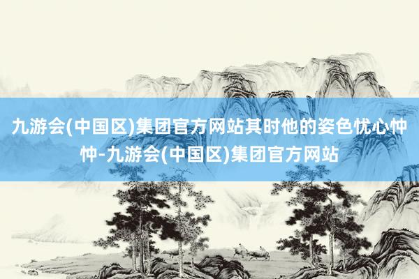 九游会(中国区)集团官方网站其时他的姿色忧心忡忡-九游会(中国区)集团官方网站