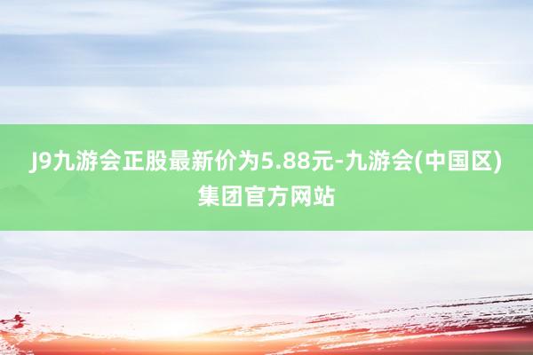 J9九游会正股最新价为5.88元-九游会(中国区)集团官方网站