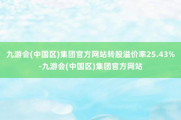 九游会(中国区)集团官方网站转股溢价率25.43%-九游会(中国区)集团官方网站