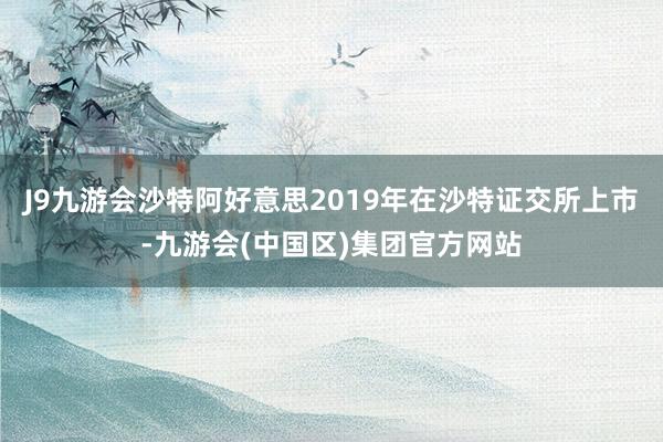 J9九游会沙特阿好意思2019年在沙特证交所上市-九游会(中国区)集团官方网站