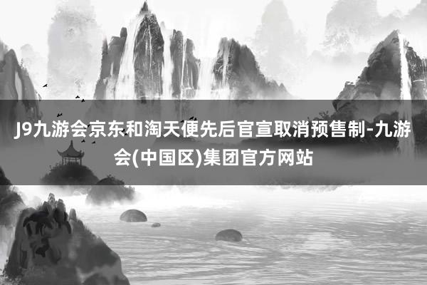 J9九游会京东和淘天便先后官宣取消预售制-九游会(中国区)集团官方网站