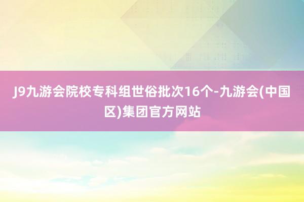 J9九游会院校专科组世俗批次16个-九游会(中国区)集团官方网站