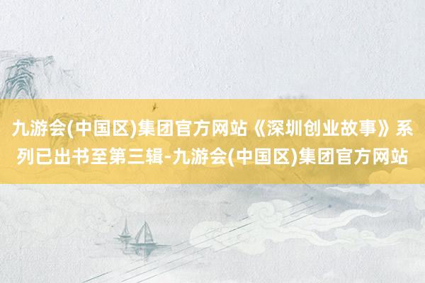 九游会(中国区)集团官方网站《深圳创业故事》系列已出书至第三辑-九游会(中国区)集团官方网站