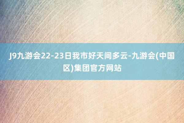 J9九游会22-23日我市好天间多云-九游会(中国区)集团官方网站