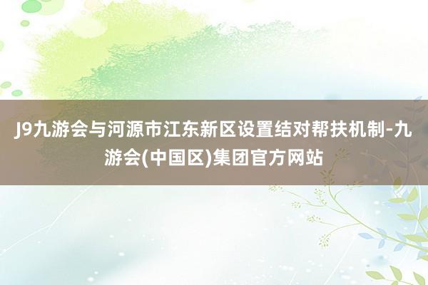 J9九游会与河源市江东新区设置结对帮扶机制-九游会(中国区)集团官方网站