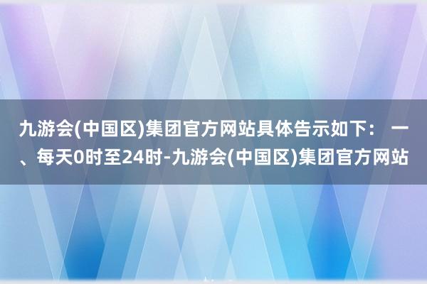 九游会(中国区)集团官方网站具体告示如下： 　　一、每天0时至24时-九游会(中国区)集团官方网站