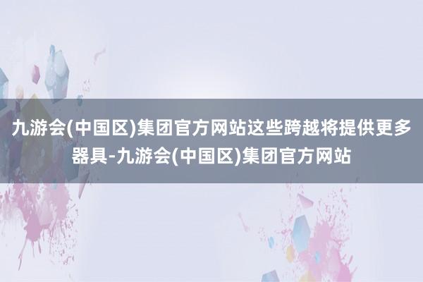 九游会(中国区)集团官方网站这些跨越将提供更多器具-九游会(中国区)集团官方网站