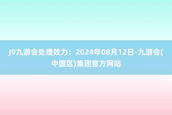 J9九游会处理效力：2024年08月12日-九游会(中国区)集团官方网站