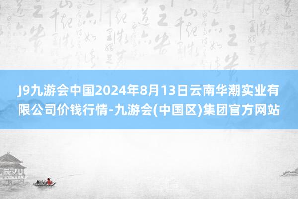 J9九游会中国2024年8月13日云南华潮实业有限公司价钱行情-九游会(中国区)集团官方网站