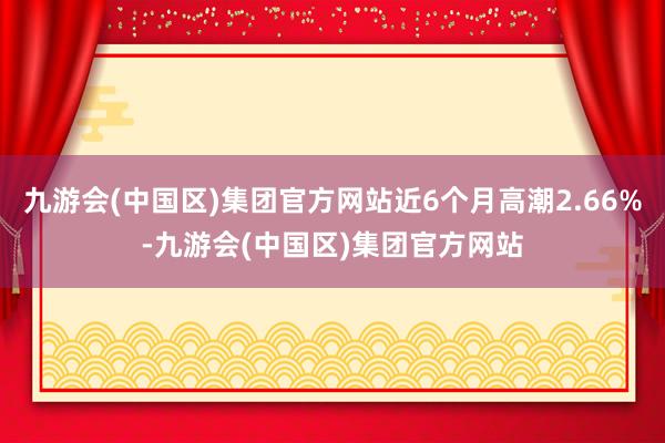 九游会(中国区)集团官方网站近6个月高潮2.66%-九游会(中国区)集团官方网站