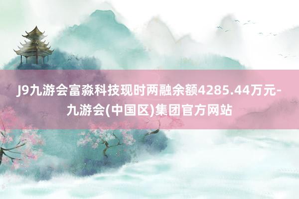 J9九游会富淼科技现时两融余额4285.44万元-九游会(中国区)集团官方网站