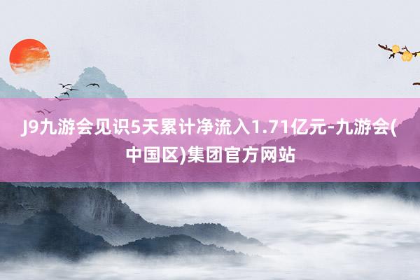 J9九游会见识5天累计净流入1.71亿元-九游会(中国区)集团官方网站