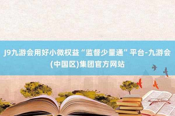 J9九游会用好小微权益“监督少量通”平台-九游会(中国区)集团官方网站