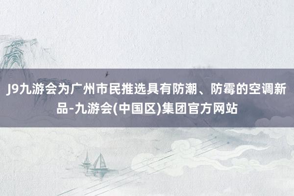 J9九游会为广州市民推选具有防潮、防霉的空调新品-九游会(中国区)集团官方网站