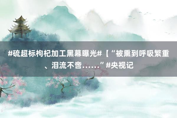 #硫超标枸杞加工黑幕曝光#【“被熏到呼吸繁重、泪流不啻……”#央视记